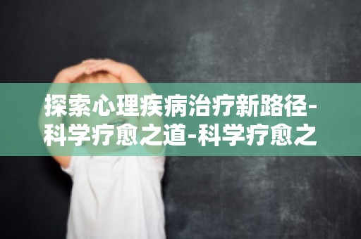 探索心理疾病治疗新路径-科学疗愈之道-科学疗愈之道,破解心理疾病难题