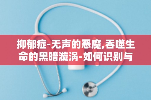 抑郁症-无声的恶魔,吞噬生命的黑暗漩涡-如何识别与应对心理危机