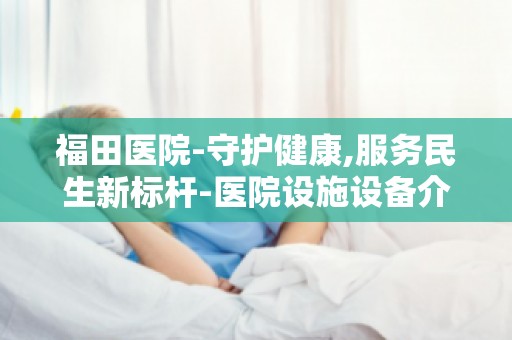 福田医院-守护健康,服务民生新标杆-医院设施设备介绍与优势分析
