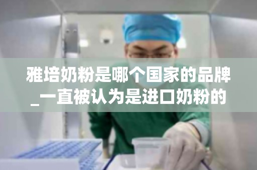 雅培奶粉是哪个国家的品牌_一直被认为是进口奶粉的雅培到底是哪个国家的品牌？