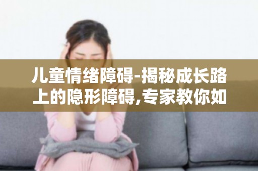儿童情绪障碍-揭秘成长路上的隐形障碍,专家教你如何预防和改善