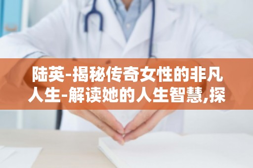 陆英-揭秘传奇女性的非凡人生-解读她的人生智慧,探寻她的非凡人生