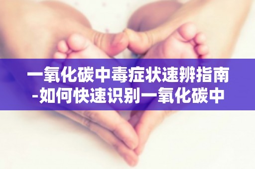 一氧化碳中毒症状速辨指南-如何快速识别一氧化碳中毒,保护自己和家人