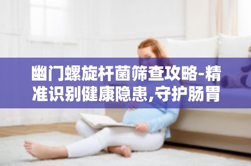 幽门螺旋杆菌筛查攻略-精准识别健康隐患,守护肠胃健康第一步