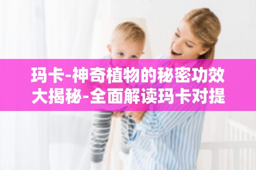 玛卡-神奇植物的秘密功效大揭秘-全面解读玛卡对提高免疫力的影响