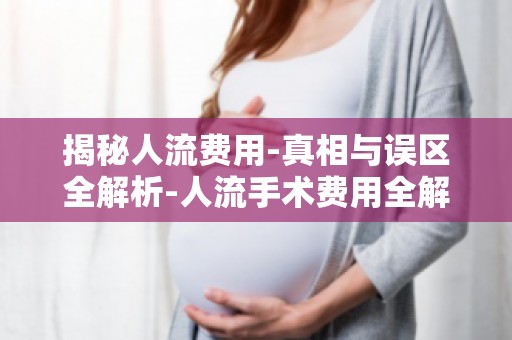 揭秘人流费用-真相与误区全解析-人流手术费用全解析,告别信息盲区！