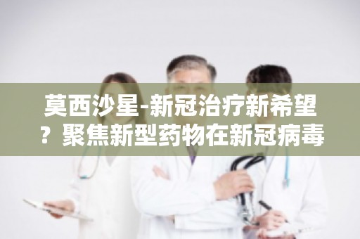 莫西沙星-新冠治疗新希望？聚焦新型药物在新冠病毒感染治疗中的研究进展
