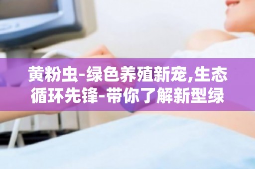 黄粉虫-绿色养殖新宠,生态循环先锋-带你了解新型绿色养殖模式
