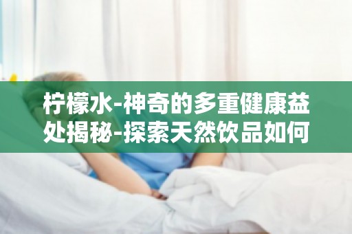 柠檬水-神奇的多重健康益处揭秘-探索天然饮品如何改善你的健康状况