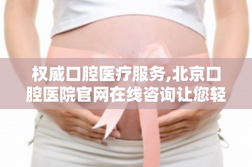权威口腔医疗服务,北京口腔医院官网在线咨询让您轻松解决口腔难题