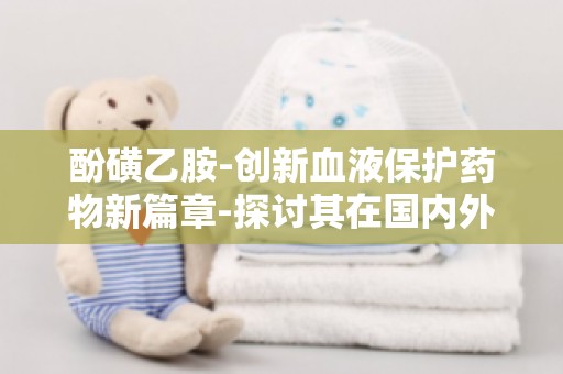 酚磺乙胺-创新血液保护药物新篇章-探讨其在国内外市场的竞争态势