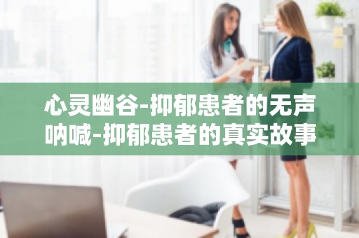 心灵幽谷-抑郁患者的无声呐喊-抑郁患者的真实故事,唤起社会关注