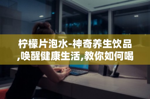 柠檬片泡水-神奇养生饮品,唤醒健康生活,教你如何喝出好身体