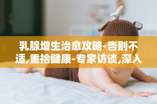 乳腺增生治愈攻略-告别不适,重拾健康-专家访谈,深入了解疾病本质