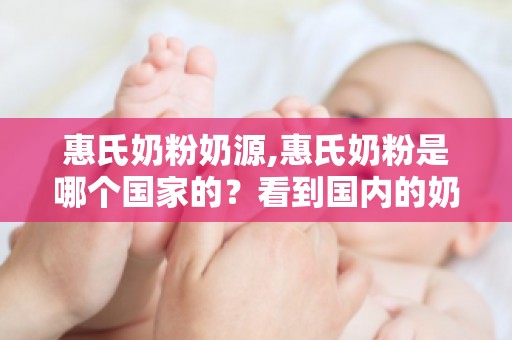 惠氏奶粉奶源,惠氏奶粉是哪个国家的？看到国内的奶源心理平衡了