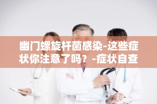 幽门螺旋杆菌感染-这些症状你注意了吗？-症状自查指南,别忽视这些信号