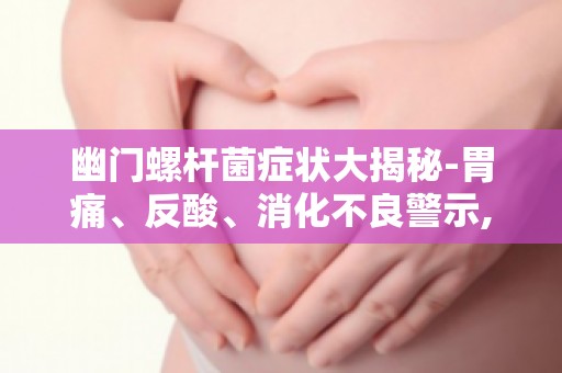 幽门螺杆菌症状大揭秘-胃痛、反酸、消化不良警示,保护胃部健康从现在开始