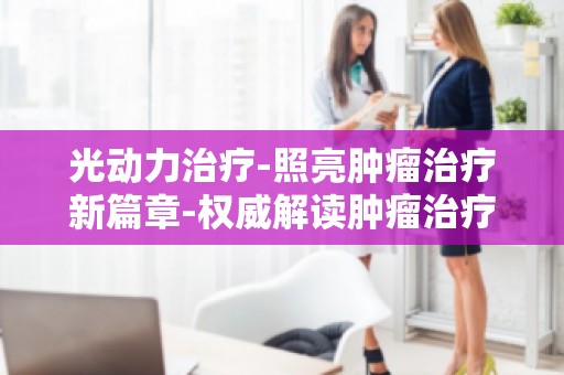 光动力治疗-照亮肿瘤治疗新篇章-权威解读肿瘤治疗新趋势