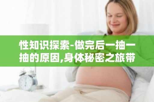 性知识探索-做完后一抽一抽的原因,身体秘密之旅带你走进科学！