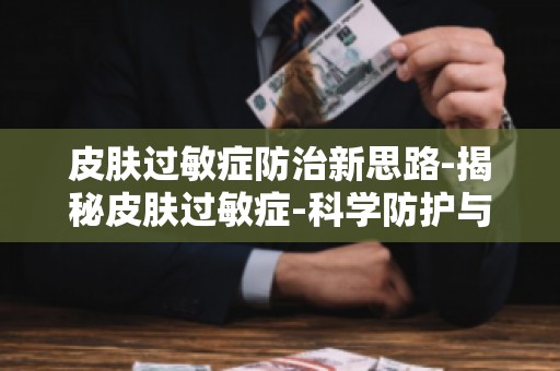皮肤过敏症防治新思路-揭秘皮肤过敏症-科学防护与应对策略教你如何防护