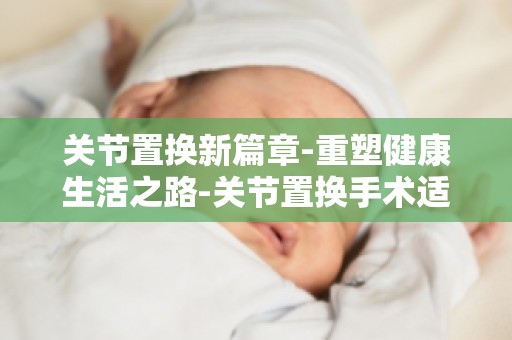 关节置换新篇章-重塑健康生活之路-关节置换手术适应症及禁忌症解读