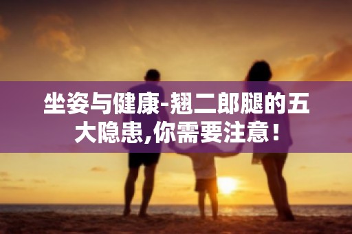 坐姿与健康-翘二郎腿的五大隐患,你需要注意！