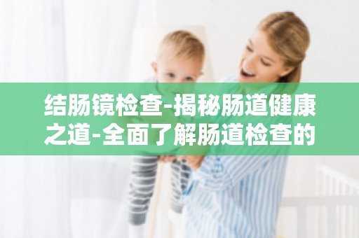 结肠镜检查-揭秘肠道健康之道-全面了解肠道检查的重要性