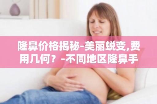 隆鼻价格揭秘-美丽蜕变,费用几何？-不同地区隆鼻手术的价格差异