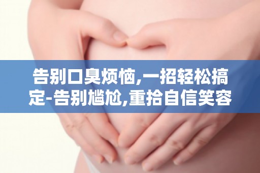 告别口臭烦恼,一招轻松搞定-告别尴尬,重拾自信笑容！