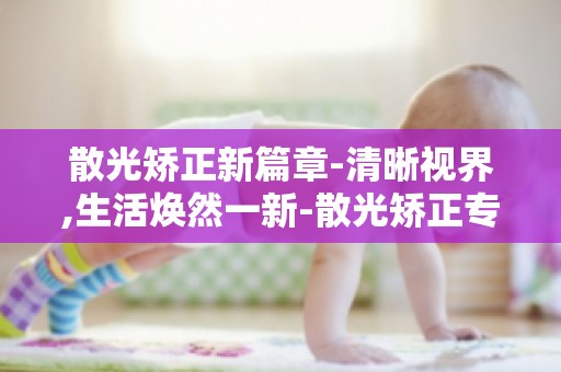 散光矫正新篇章-清晰视界,生活焕然一新-散光矫正专家解读-适合哪些人群？