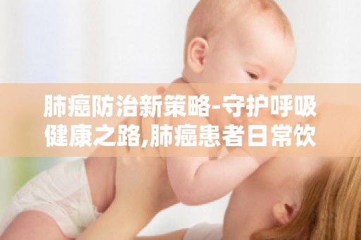 肺癌防治新策略-守护呼吸健康之路,肺癌患者日常饮食与营养补充指南