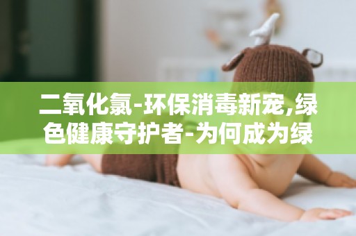 二氧化氯-环保消毒新宠,绿色健康守护者-为何成为绿色健康守护者