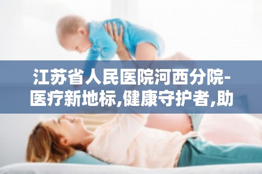 江苏省人民医院河西分院-医疗新地标,健康守护者,助力健康中国战略实施