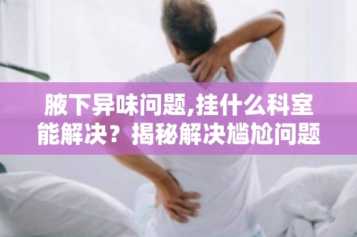 腋下异味问题,挂什么科室能解决？揭秘解决尴尬问题的科室全解密！