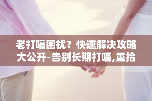 老打嗝困扰？快速解决攻略大公开-告别长期打嗝,重拾舒适生活！