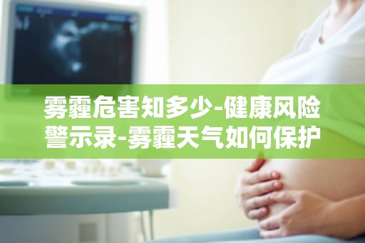 雾霾危害知多少-健康风险警示录-雾霾天气如何保护自己和家人的健康