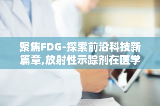 聚焦FDG-探索前沿科技新篇章,放射性示踪剂在医学诊断中的应用