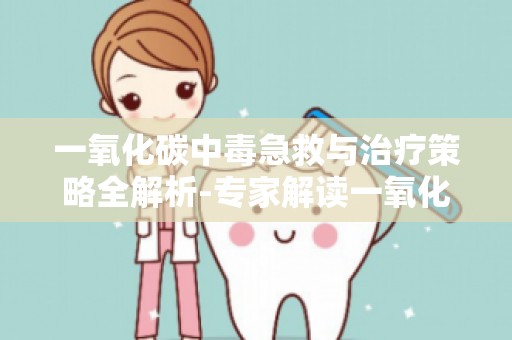 一氧化碳中毒急救与治疗策略全解析-专家解读一氧化碳中毒后的康复过程