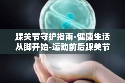 踝关节守护指南-健康生活从脚开始-运动前后踝关节拉伸与放松技巧