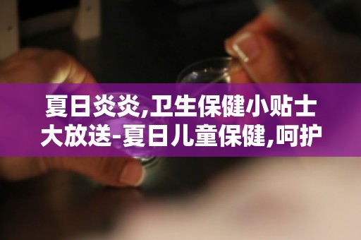 夏日炎炎,卫生保健小贴士大放送-夏日儿童保健,呵护宝宝健康成长