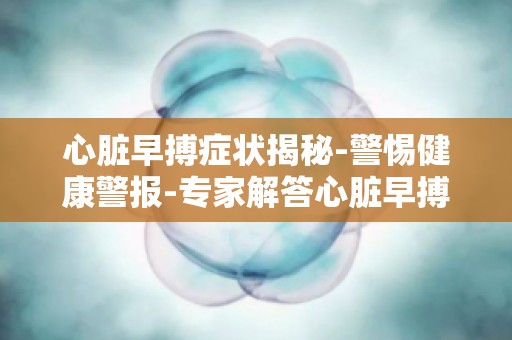心脏早搏症状揭秘-警惕健康警报-专家解答心脏早搏的常见疑问