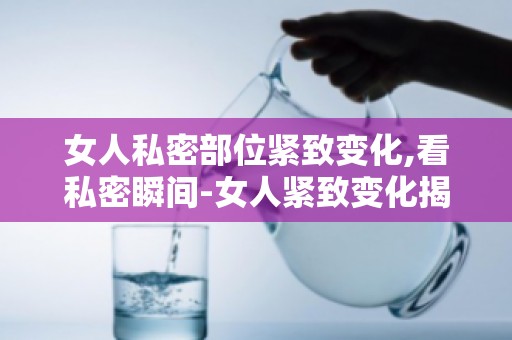 女人私密部位紧致变化,看私密瞬间-女人紧致变化揭秘涨知识！