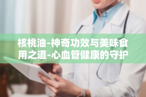 核桃油-神奇功效与美味食用之道-心血管健康的守护者,预防疾病有妙招
