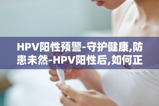 HPV阳性预警-守护健康,防患未然-HPV阳性后,如何正确治疗与康复