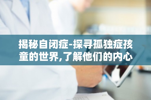 揭秘自闭症-探寻孤独症孩童的世界,了解他们的内心世界与成长困境