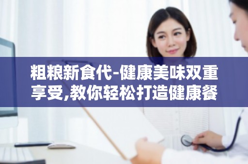 粗粮新食代-健康美味双重享受,教你轻松打造健康餐桌