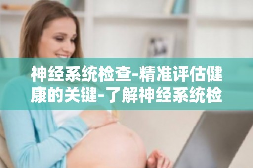 神经系统检查-精准评估健康的关键-了解神经系统检查,为健康保驾护航