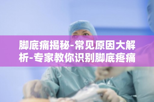 脚底痛揭秘-常见原因大解析-专家教你识别脚底疼痛的常见原因及改善方法