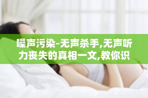 噪声污染-无声杀手,无声听力丧失的真相一文,教你识别听力损失风险