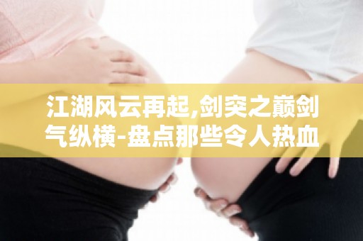 江湖风云再起,剑突之巅剑气纵横-盘点那些令人热血沸腾的武林传奇